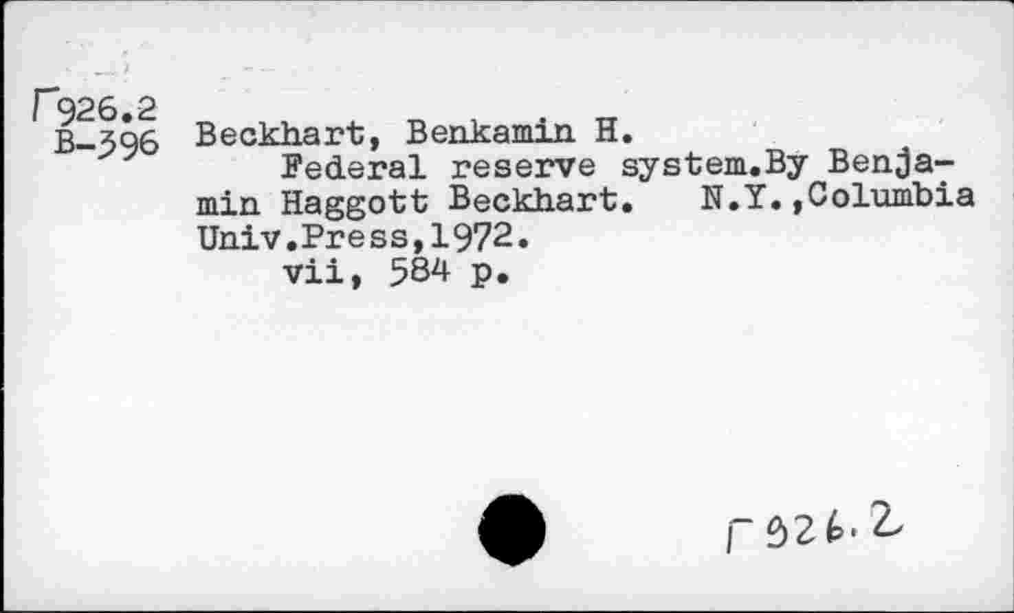 ﻿F926.2
B-396
Beckhart, Benkamin H.
Federal reserve system.By Benjamin Haggott Beckhart. N.Y.»Columbia Univ.Press,1972.
vii, 584 p.